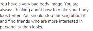 You have a very bad body image. You are always thinking about how to make your body look better. You