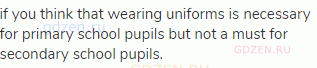 if you think that wearing uniforms is necessary for primary school pupils but not a must for