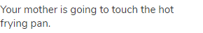 Your mother is going to touch the hot frying pan.