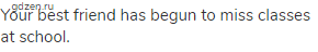 Your best friend has begun to miss classes at school.