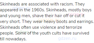 Skinheads are associated with racism. They appeared in the 1960s. Skinheads, mostly boys and young