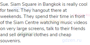 Sue. Siam Square in Bangkok is really cool for teens. They hangout there at weekends. They spend