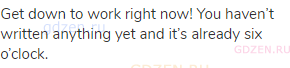 Get down to work right now! You haven&rsquo;t written anything yet and it&rsquo;s already six o&rsquo;clock.