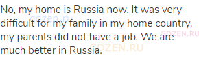 No, my home is Russia now. It was very difficult for my family in my home country, my parents did