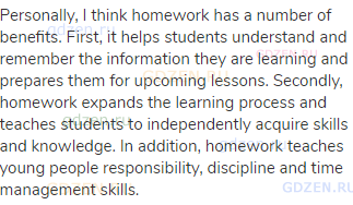 Personally, I think homework has a number of benefits. First, it helps students understand and