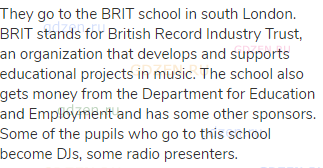 They go to the BRIT school in south London. BRIT stands for British Record Industry Trust, an