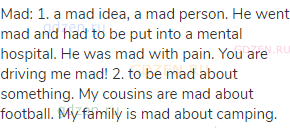 mad: 1. a mad idea, a mad person. He went mad and had to be put into a mental hospital. He was mad