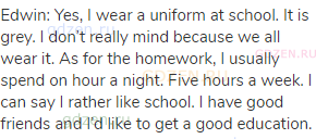 Edwin: Yes, I wear a uniform at school. It is grey. I don’t really mind because we all wear it. As
