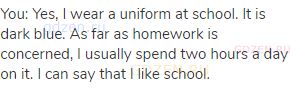 You: Yes, I wear a uniform at school. It is dark blue. As far as homework is concerned, I usually