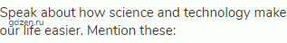 Speak about how science and technology make our life easier. Mention these: