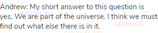 Andrew: My short answer to this question is yes. We are part of the universe. I think we must find
