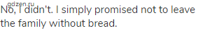 No, I didn't. I simply promised not to leave the family without bread.