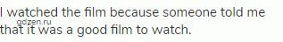 I watched the film because someone told me that it was a good film to watch.