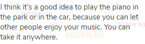 I think it's a good idea to play the piano in the park or in the car, because you can let other