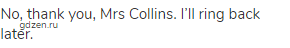 No, thank you, Mrs Collins. I’ll ring back later.