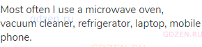 Most often I use a microwave oven, vacuum cleaner, refrigerator, laptop, mobile phone.