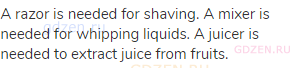 A razor is needed for shaving. A mixer is needed for whipping liquids. A juicer is needed to extract