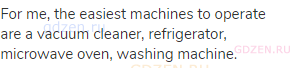 For me, the easiest machines to operate are a vacuum cleaner, refrigerator, microwave oven, washing