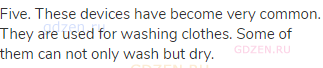 Five. These devices have become very common. They are used for washing clothes. Some of them can not