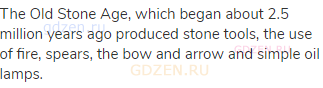 The Old Stone Age, which began about 2.5 million years ago produced stone tools, the use of fire,
