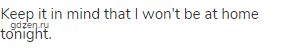 Keep it in mind that I won't be at home tonight.