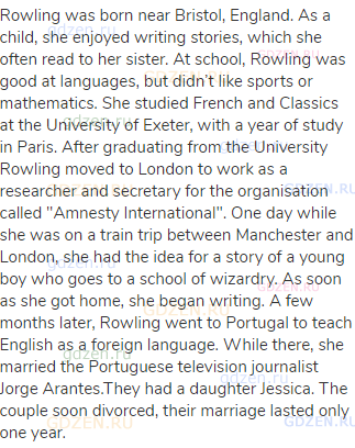 Rowling was born near Bristol, England. As a child, she enjoyed writing stories, which she often
