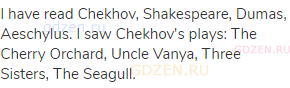 I have read Chekhov, Shakespeare, Dumas, Aeschylus. I saw Chekhov's plays: The Cherry Orchard, Uncle