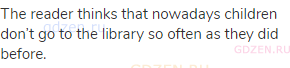 The reader thinks that nowadays children don’t go to the library so often as they did before.