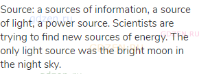 source: a sources of information, a source of light, a power source. Scientists are trying to find