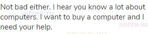 Not bad either. I hear you know a lot about computers. I want to buy a computer and I need your