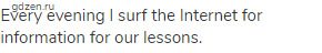 Every evening I surf the Internet for information for our lessons.