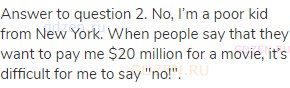 Answer to question 2. No, I’m a poor kid from New York. When people say that they want to pay me