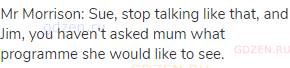 Mr Morrison: Sue, stop talking like that, and Jim, you haven&rsquo;t asked mum what programme she would