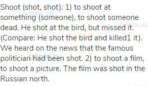 shoot (shot, shot): 1) to shoot at something (someone), to shoot someone dead. He shot at the bird,
