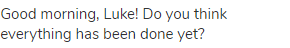 Good morning, Luke! Do you think everything has been done yet?