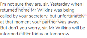 I’m not sure they are, sir. Yesterday when I returned home Mr Wilkins was being called by your