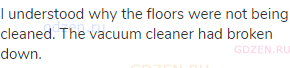 I understood why the floors were not being cleaned. The vacuum cleaner had broken down. 