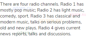There are four radio channels. Radio 1 has mostly pop music; Radio 2 has light music, comedy, sport.