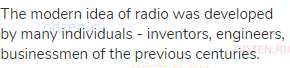 The modern idea of radio was developed by many individuals - inventors, engineers, businessmen of