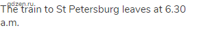 The train to St Petersburg leaves at 6.30 a.m.