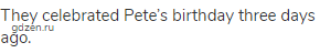 They celebrated Pete’s birthday three days ago.