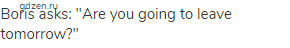Boris asks: "Are you going to leave tomorrow?"