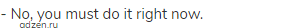 - No, you must do it right now.