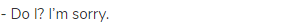 - Do I? I&rsquo;m sorry.
