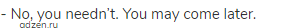 - No, you needn&rsquo;t. You may come later.