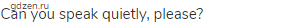 Can you speak quietly, please?