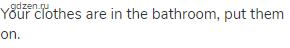 Your clothes are in the bathroom, put them on.
