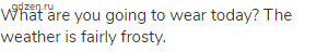 What are you going to wear today? The weather is fairly frosty.