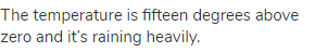 The temperature is fifteen degrees above zero and it&rsquo;s raining heavily.