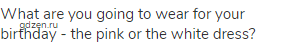 What are you going to wear for your birthday - the pink or the white dress?